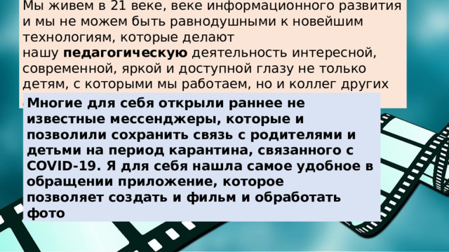 Мы живем в 21 веке, веке информационного развития и мы не можем быть равнодушными к новейшим технологиям, которые делают нашу  педагогическую  деятельность интересной, современной, яркой и доступной глазу не только детям, с которыми мы работаем, но и коллег других детских садов. Многие для себя открыли раннее не известные мессенджеры, которые и позволили сохранить связь с родителями и детьми на период карантина, связанного с COVID-19. Я для себя нашла самое удобное в обращении приложение, которое позволяет создать и фильм и обработать фото 