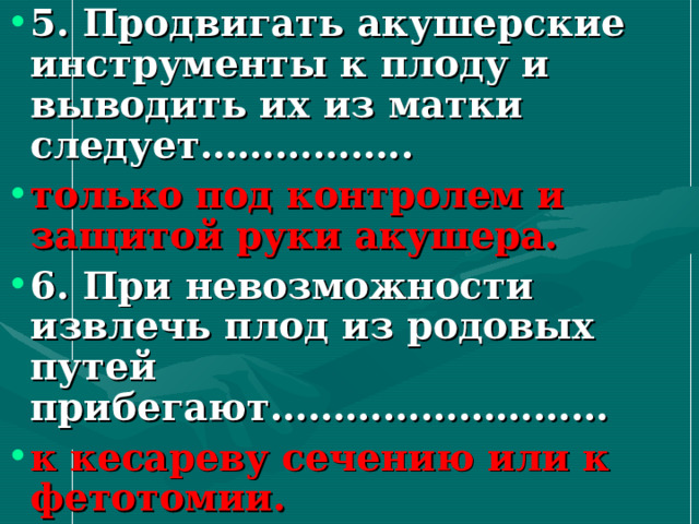 5. Продвигать акушерские инструменты к плоду и выводить их из матки следует…………….. только под контролем и защитой руки акушера. 6. При невозможности извлечь плод из родовых путей прибегают……………………… к кесареву сечению или к фетотомии. 