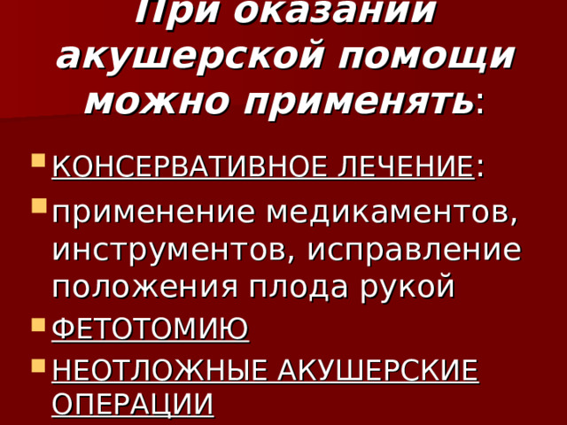 При оказании акушерской помощи можно применять : КОНСЕРВАТИВНОЕ ЛЕЧЕНИЕ : применение медикаментов, инструментов, исправление положения плода рукой ФЕТОТОМИЮ НЕОТЛОЖНЫЕ АКУШЕРСКИЕ ОПЕРАЦИИ 