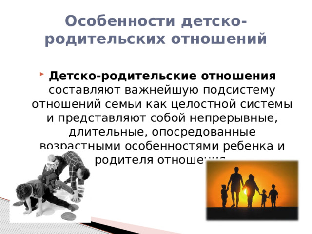 Особенности детско-родительских отношений Детско-родительские отношения составляют важнейшую подсистему отношений семьи как целостной системы и представляют собой непрерывные, длительные, опосредованные возрастными особенностями ребенка и родителя отношения. 