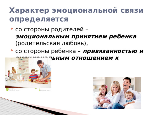 Характер эмоциональной связи определяется со стороны родителей – эмоциональным принятием ребенка (родительская любовь), со стороны ребенка – привязанностью и эмоциональным отношением к родителю . 