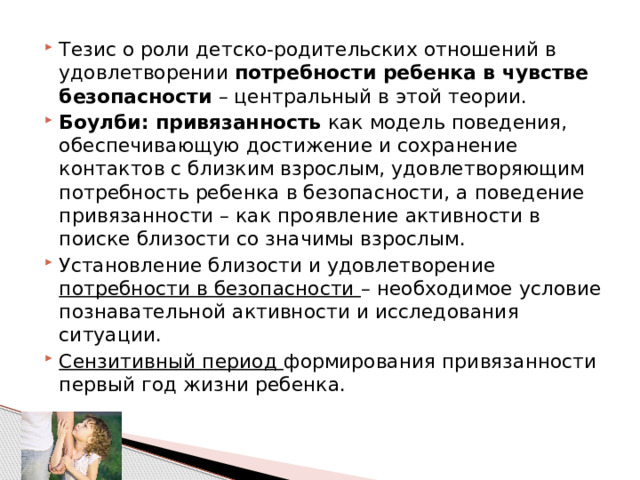 Тезис о роли детско-родительских отношений в удовлетворении потребности ребенка в чувстве безопасности – центральный в этой теории. Боулби: привязанность как модель поведения, обеспечивающую достижение и сохранение контактов с близким взрослым, удовлетворяющим потребность ребенка в безопасности, а поведение привязанности – как проявление активности в поиске близости со значимы взрослым. Установление близости и удовлетворение потребности в безопасности – необходимое условие познавательной активности и исследования ситуации. Сензитивный период формирования привязанности первый год жизни ребенка. 