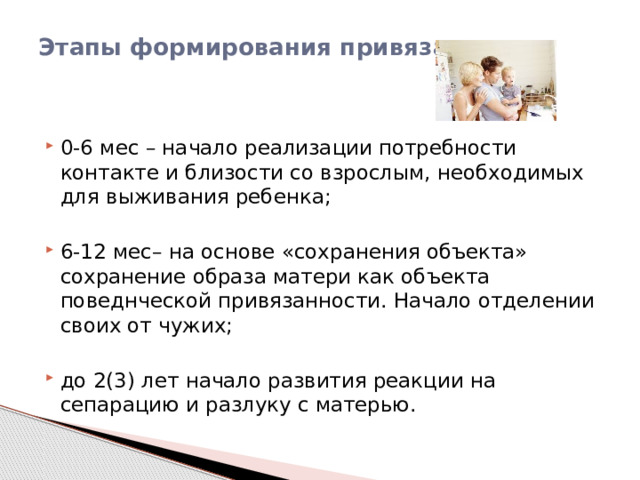 Этапы формирования привязанности:   0-6 мес – начало реализации потребности контакте и близости со взрослым, необходимых для выживания ребенка; 6-12 мес– на основе «сохранения объекта» сохранение образа матери как объекта поведнческой привязанности. Начало отделении своих от чужих; до 2(3) лет начало развития реакции на сепарацию и разлуку с матерью. 