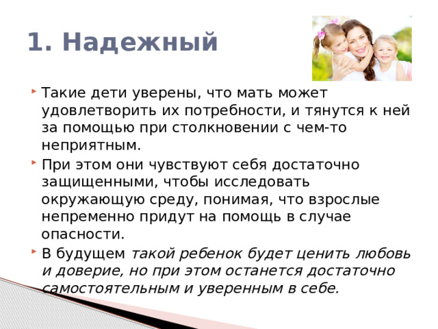 1. Надежный Такие дети уверены, что мать может удовлетворить их потребности, и тянутся к ней за помощью при столкновении с чем-то неприятным. При этом они чувствуют себя достаточно защищенными, чтобы исследовать окружающую среду, понимая, что взрослые непременно придут на помощь в случае опасности. В будущем такой ребенок будет ценить любовь и доверие, но при этом останется достаточно самостоятельным и уверенным в себе. 
