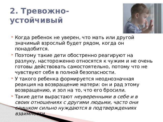 2. Тревожно-устойчивый Когда ребенок не уверен, что мать или другой значимый взрослый будет рядом, когда он понадобится. Поэтому такие дети обостренно реагируют на разлуку, настороженно относятся к чужим и не очень готовы действовать самостоятельно, потому что не чувствуют себя в полной безопасности. У такого ребенка формируется неоднозначная реакция на возвращение матери: он и рад этому возвращению, и зол на то, что его бросили. Такие дети вырастают неуверенными в себе и в своих отношениях с другими людьми, часто они слишком сильно нуждаются в подтверждениях взаимности. 