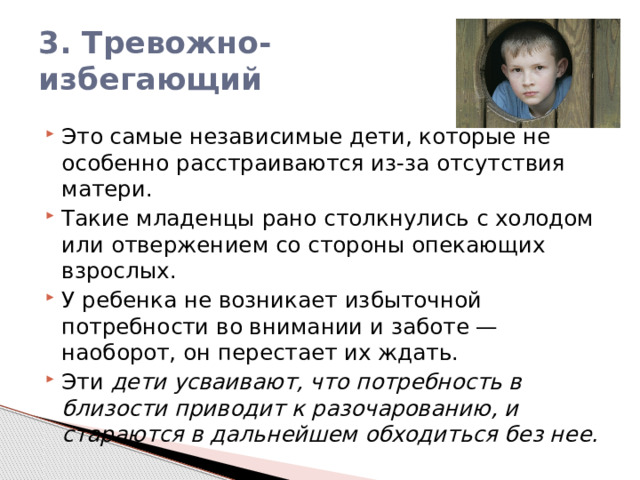 3. Тревожно-избегающий Это самые независимые дети, которые не особенно расстраиваются из-за отсутствия матери. Такие младенцы рано столкнулись с холодом или отвержением со стороны опекающих взрослых. У ребенка не возникает избыточной потребности во внимании и заботе — наоборот, он перестает их ждать. Эти дети усваивают, что потребность в близости приводит к разочарованию, и стараются в дальнейшем обходиться без нее. 