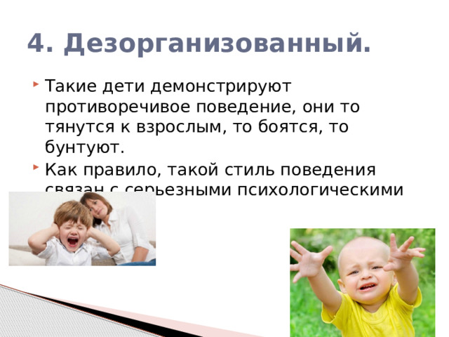 4. Дезорганизованный. Такие дети демонстрируют противоречивое поведение, они то тянутся к взрослым, то боятся, то бунтуют. Как правило, такой стиль поведения связан с серьезными психологическими травмами. 