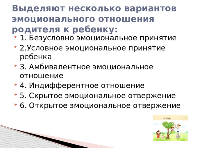 Выделяют несколько вариантов эмоционального отношения родителя к ребенку: 1. Безусловно эмоциональное принятие 2.Условное эмоциональное принятие ребенка 3. Амбивалентное эмоциональное отношение 4. Индифферентное отношение 5. Скрытое эмоциональное отвержение 6. Открытое эмоциональное отвержение 