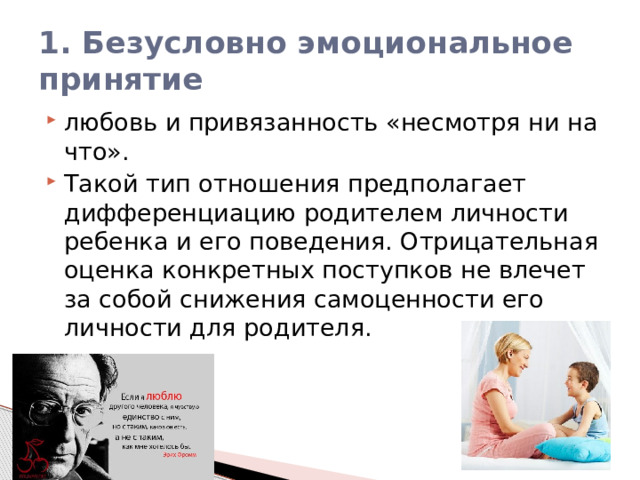 1. Безусловно эмоциональное принятие любовь и привязанность «несмотря ни на что». Такой тип отношения предполагает дифференциацию родителем личности ребенка и его поведения. Отрицательная оценка конкретных поступков не влечет за собой снижения самоценности его личности для родителя. 