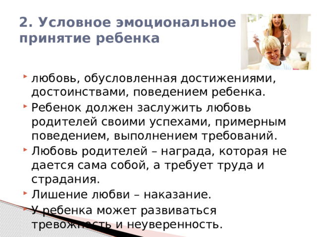 2. Условное эмоциональное принятие ребенка любовь, обусловленная достижениями, достоинствами, поведением ребенка. Ребенок должен заслужить любовь родителей своими успехами, примерным поведением, выполнением требований. Любовь родителей – награда, которая не дается сама собой, а требует труда и страдания. Лишение любви – наказание. У ребенка может развиваться тревожность и неуверенность. 