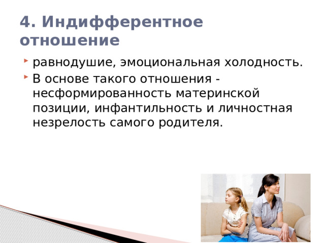 4. Индифферентное отношение равнодушие, эмоциональная холодность. В основе такого отношения - несформированность материнской позиции, инфантильность и личностная незрелость самого родителя. 