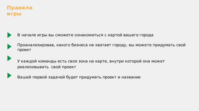 Правила  игры В  начале  игры  вы  сможете  ознакомиться  с  картой  вашего  города Проанализировав ,  какого  бизнеса  не  хватает  городу ,  вы  можете  придумать  сво й  проект У  каждой  команды  есть  своя  зона  на  карте ,  внутри  которой  она  может  реализовывать  свой  проект Вашей  первой  задачей  будет  придумать  проект  и  название 