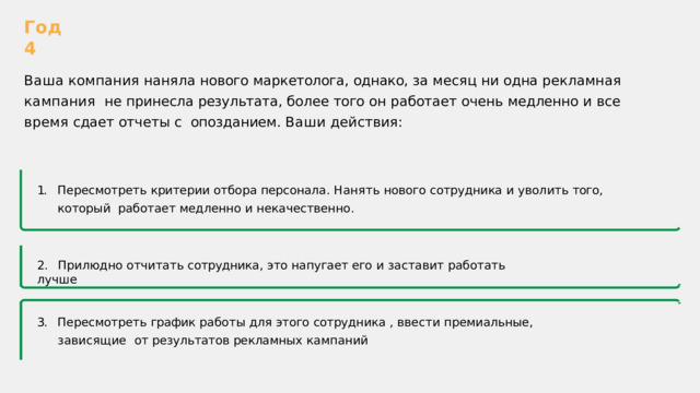 Год  4 Ваша  компания  наняла  нового  маркетолога ,  однако ,  за  месяц  ни  одна  рекламная  кампания  не  принесла  результата ,  более  того  он  работает  очень  медленно  и  все  время  сдает  отчеты  с  опозданием .  Ваши  действия : 1.  Пересмотреть  критерии  отбора  персонала .  Нанять  нового  сотрудника  и  уволить  того ,  который  работает  медленно  и  некачественно . 2.  Прилюдно  отчитать  сотрудника ,  это  напугает  его  и  заставит  работать  лучше 3.  Пересмотреть  график  работы  для  этого  сотрудника  ,  ввести  премиальные ,  зависящие  от  результатов  рекламных  кампаний 