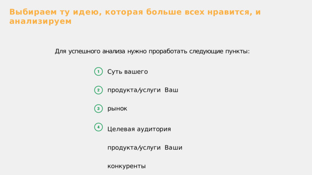 Выбираем  ту  идею ,  которая  больше  всех  нравится ,  и  анализируем Для  успешного  анализа  нужно  проработать  следующие  пункты : Суть  вашего  продукта / услуги  Ваш  рынок Целевая  аудитория  продукта / услуги  Ваши  конкуренты 