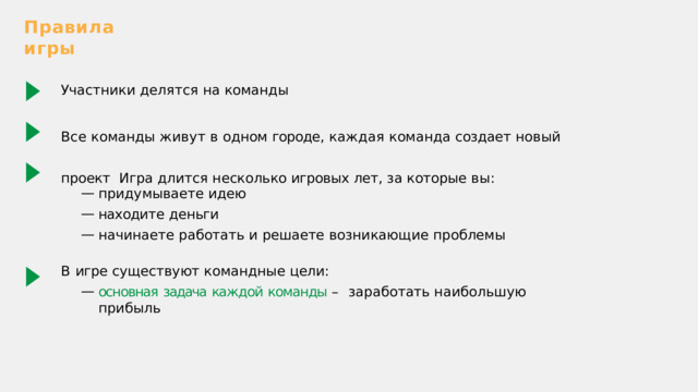 Правила  игры Участники  делятся  на  команды Все  команды  живут  в  одном  городе ,  каждая  команда  создает  новый  проект  Игра  длится  несколько  игровых  лет ,  за  которые  вы : придумываете  идею находи т е  деньги начинаете  работать  и  решаете  возникающие  проблемы В  игре  существуют  командные  цели: основная  задача  каждой  команды  –  заработать  наибольшую  прибыль 
