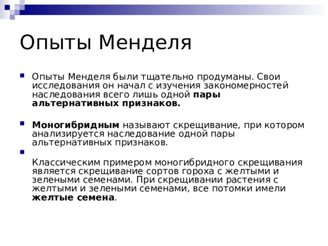 Опыты Менделя Опыты Менделя были тщательно продуманы. Свои исследования он начал с изучения закономерностей наследования всего лишь одной пары альтернативных признаков.   Моногибридным называют скрещивание, при котором анализируется наследование одной пары альтернативных признаков.  Классическим примером моногибридного скрещивания является скрещивание сортов гороха с желтыми и зелеными семенами. При скрещивании растения с желтыми и зелеными семенами, все потомки имели желтые семена . 