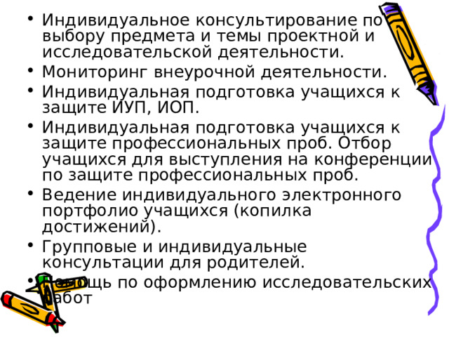 Индивидуальное консультирование по выбору предмета и темы проектной и исследовательской деятельности. Мониторинг внеурочной деятельности. Индивидуальная подготовка учащихся к защите ИУП, ИОП. Индивидуальная подготовка учащихся к защите профессиональных проб. Отбор учащихся для выступления на конференции по защите профессиональных проб. Ведение индивидуального электронного портфолио учащихся (копилка достижений). Групповые и индивидуальные консультации для родителей. Помощь по оформлению исследовательских работ 