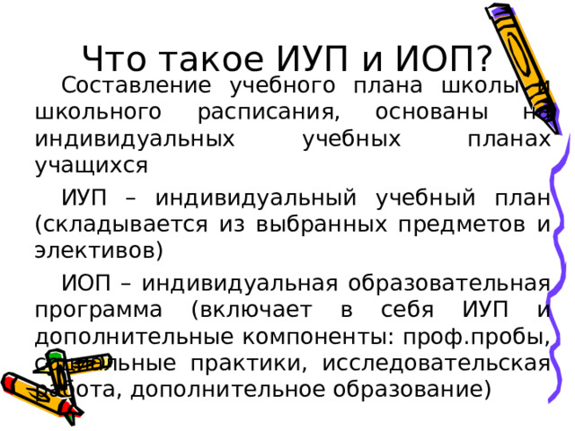 Что такое ИУП и ИОП? Составление учебного плана школы и школьного расписания, основаны на индивидуальных учебных планах учащихся ИУП – индивидуальный учебный план (складывается из выбранных предметов и элективов) ИОП – индивидуальная образовательная программа (включает в себя ИУП и дополнительные компоненты: проф.пробы, социальные практики, исследовательская работа, дополнительное образование) 