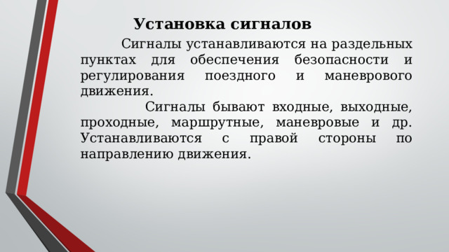 Установка сигналов  Сигналы устанавливаются на раздельных пунктах для обеспечения безопасности и регулирования поездного и маневрового движения.  Сигналы бывают входные, выходные, проходные, маршрутные, маневровые и др. Устанавливаются с правой стороны по направлению движения. 