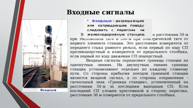 Входные сигналы  Входные сигналы устанавливаются на расстоянии 50 м при тепловозной тяге и 300 м при электрической тяге от первого элемента станции. Это расстояние измеряется от переднего стыка рамного рельса, если первый по ходу СП противошерстный и измеряется от предельного столбика, если первый по ходу движения СП пошерстный.  Входные сигналы определяют границы станции на однопутных линиях. На двухпутных линиях границы станции устанавливают отдельно по каждому главному пути. Со стороны прибытия поездов границей станции является входной сигнал, а со стороны отправления - сигнальный знак «Граница станции», установленный на расстоянии 50 м за последним выходным СП. Если последний СП уложен крестовиной в сторону перегона, расстояние 50 м отмеряется от предельного столбика. 