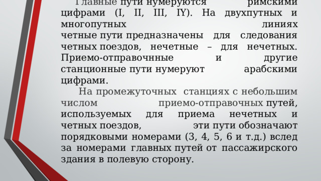 Главные  пути нумеруются римскими цифрами (I, II, III, IY). На двухпутных и многопутных линиях четные пути предназначены для следования четных поездов, нечетные – для нечетных. Приемо-отправочнные и другие станционные пути нумеруют арабскими цифрами.  На промежуточных станциях с небольшим числом приемо-отправочных  путей, используемых для приема нечетных и четных поездов, эти пути обозначают порядковыми номерами (3, 4, 5, 6 и т.д.) вслед за номерами главных путей от пассажирского здания в полевую сторону. 