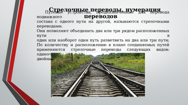 Стрелочные переводы, нумерация переводов Путевые устройства, предназначенные для перевода подвижного  состава с одного пути на другой, называются стрелочными переводами.  Они позволяют объединить два или три рядом расположенных пути в  один или наоборот один путь разветвить на два или три пути;  По количеству и расположению в плане соединяемых путей  применяются стрелочные переводы следующих видов: одиночные,  двойные и перекрестные. 