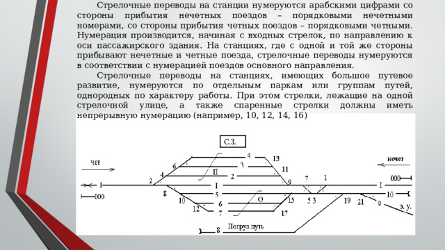 Стрелочные переводы   на станции нумеруются арабскими цифрами со стороны прибытия нечетных поездов – порядковыми нечетными номерами, со стороны прибытия четных поездов – порядковыми четными. Нумерация производится, начиная с входных стрелок, по направлению к оси пассажирского здания. На станциях, где с одной и той же стороны прибывают нечетные и четные поезда, стрелочные переводы нумеруются в соответствии с нумерацией поездов основного направления. Стрелочные переводы на станциях, имеющих большое путевое развитие, нумеруются по отдельным паркам или группам путей, однородных по характеру работы. При этом стрелки, лежащие на одной стрелочной улице, а также спаренные стрелки должны иметь непрерывную нумерацию (например, 10, 12, 14, 16) 