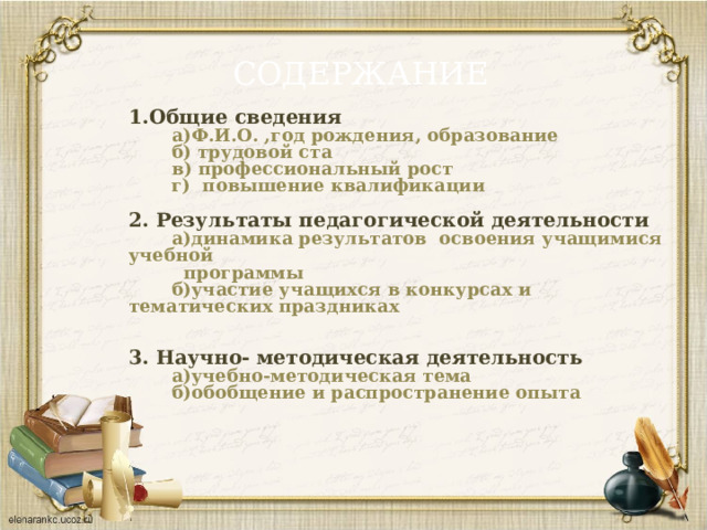 СОДЕРЖАНИЕ 1.Общие сведения  а)Ф.И.О. ,год рождения, образование  б) трудовой ста  в) профессиональный рост  г) повышение квалификации  2. Результаты педагогической деятельности  а)динамика результатов освоения учащимися учебной  программы  б)участие учащихся в конкурсах и тематических праздниках   3. Научно- методическая деятельность  а)учебно-методическая тема  б)обобщение и распространение опыта   
