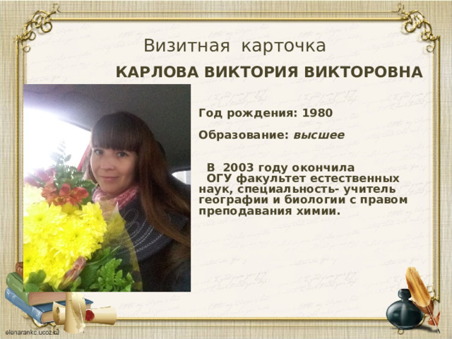 Визитная карточка КАРЛОВА ВИКТОРИЯ ВИКТОРОВНА Год рождения: 1980  Образование: высшее    В 2003 году окончила  ОГУ факультет естественных наук, специальность- учитель географии и биологии с правом преподавания химии.    