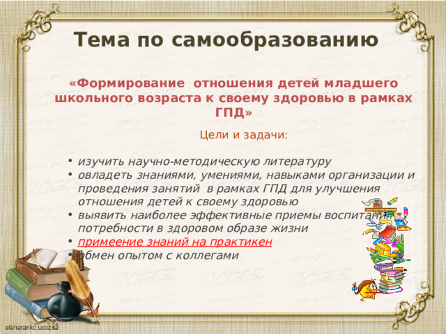 Тема по самообразованию  «Формирование отношения детей младшего школьного возраста к своему здоровью в рамках ГПД»   Цели и задачи: изучить научно-методическую литературу овладеть знаниями, умениями, навыками организации и проведения занятий в рамках ГПД для улучшения отношения детей к своему здоровью выявить наиболее эффективные приемы воспитания потребности в здоровом образе жизни примеение знаний на практикен обмен опытом с коллегами 