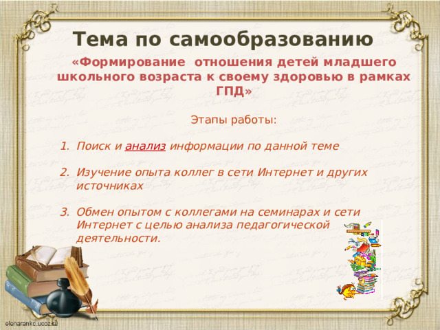 Тема по самообразованию  «Формирование отношения детей младшего школьного возраста к своему здоровью в рамках ГПД»   Этапы работы: Поиск и анализ информации по данной теме  Изучение опыта коллег в сети Интернет и других источниках  Обмен опытом с коллегами на семинарах и сети Интернет с целью анализа педагогической деятельности. 