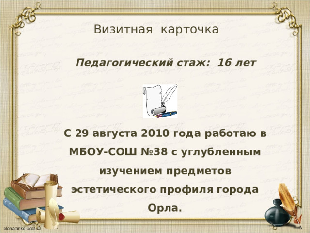 Визитная карточка Педагогический стаж: 16 лет     С 29 августа 2010 года работаю в МБОУ-СОШ №38 с углубленным изучением предметов эстетического профиля города Орла.  