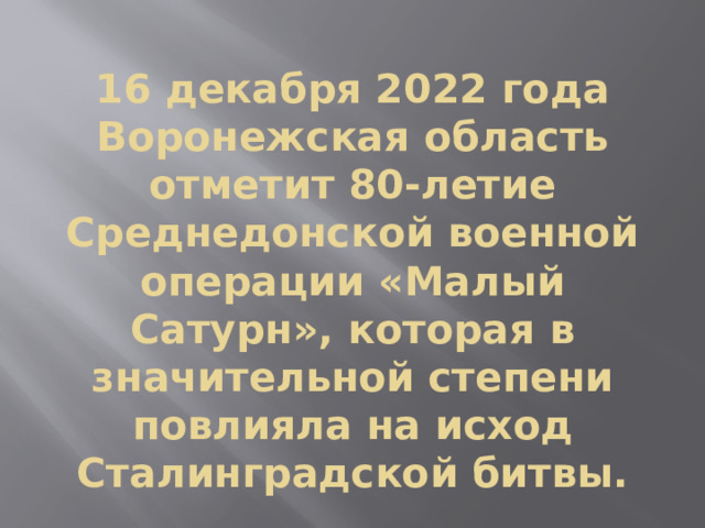 16 декабря 2022 года Воронежская область отметит 80-летие Среднедонской военной операции «Малый Сатурн», которая в значительной степени повлияла на исход Сталинградской битвы. 
