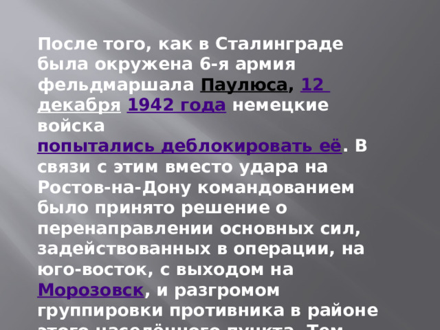 После того, как в Сталинграде была окружена 6-я армия фельдмаршала   Паулюса ,  12 декабря   1942 года  немецкие войска  попытались деблокировать её . В связи с этим вместо удара на Ростов-на-Дону командованием было принято решение о перенаправлении основных сил, задействованных в операции, на юго-восток, с выходом на  Морозовск , и разгромом группировки противника в районе этого населённого пункта. Тем самым попытки немцев деблокировать 6-ю армию должны были быть провалены 
