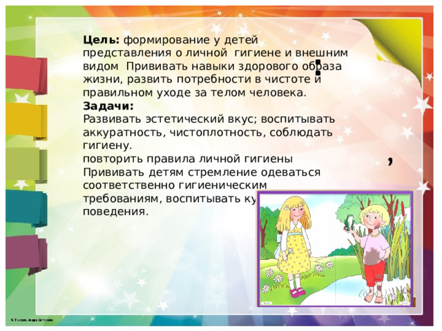 Цель:  формирование у детей представления о личной гигиене и внешним видом Прививать навыки здорового образа жизни, развить потребности в чистоте и правильном уходе за телом человека. Задачи: Развивать эстетический вкус; воспитывать аккуратность, чистоплотность, соблюдать гигиену. повторить правила личной гигиены Прививать детям стремление одеваться соответственно гигиеническим требованиям, воспитывать культуру поведения. 