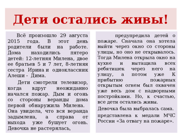 Дети остались живы!  Всё произошло 29 августа 2015 года. В этот день родители были на работе. Дома находились пятеро детей: 12-летняя Милена, двое ее братьев 5 и 7 лет, 8-летняя сестра Ирина и одноклассник Алеши - Дима.  Дети смотрели телевизор, когда вдруг неожиданно начался пожар. Дым и огонь со стороны веранды дома первой обнаружила Милена. Она увидела, что вся веранда задымлена, а справа от выхода  уже бушует огонь.  Девочка не растерялась,  предупредила детей о пожаре. Сначала она хотела выйти через окно со стороны улицы, но оно не открывалось. Тогда Милена открыла окно на кухне и вытащила всех ребятишек через него на улицу, а потом уже К прибытию пожарных открытым огнем был охвачен уже весь дом с надворными постройками. Но, к счастью, все дети остались живы. Девочка была выбралась сама. представлена к медали МЧС России «За отвагу на пожаре». 