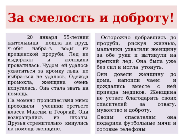 За смелость и доброту!  20 января 55-летняя жительница пошла на пруд, чтобы набрать воды из крещенской проруби. Лед не выдержал и женщина провалилась. Чудом ей удалось ухватиться за кромку льда, но выбраться не удалось. Одежда промокла, женщина очень испугалась. Она стала звать на помощь. На момент происшествия мимо проходили ученики третьего класса Максим и Георгий. Они возвращались из школы. Друзья стремительно кинулись на помощь женщине.  Осторожно добравшись до проруби, рискуя жизнью, мальчики ухватили женщину за обе руки и вытянули на крепкий лед. Она была уже без сил и могла утонуть. Они довели женщину до дома, напоили чаем и дождались вместе с ней приезда медиков. Женщина не устает благодарить своих спасителей за отвагу, мужество и доброту. Своим спасателям она подарила футбольные мячи и сотовые телефоны 