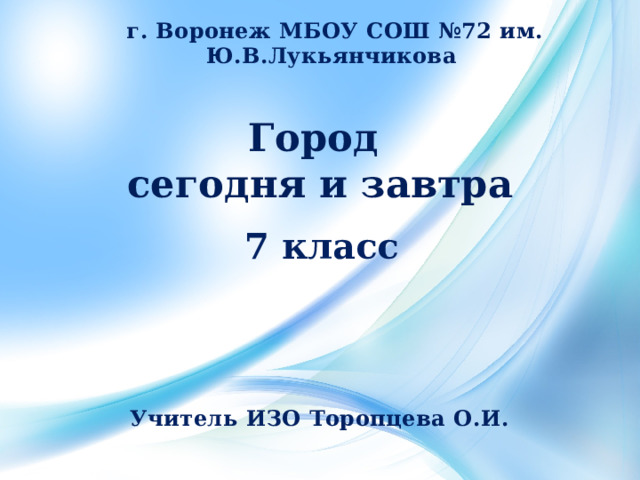 г. Воронеж МБОУ СОШ №72 им. Ю.В.Лукьянчикова Город  сегодня и завтра   7 класс Учитель ИЗО Торопцева О.И. 