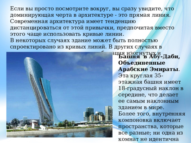 Если вы просто посмотрите вокруг, вы сразу увидите, что доминирующая черта в архитектуре - это прямая линия. Современная архитектура имеет тенденцию дистанцироваться от этой привычки, предпочитая вместо этого чаще использовать кривые линии. В некоторых случаях здание может быть полностью спроектировано из кривых линий. В других случаях в одном здании используется комбинация изогнутых и прямых линий. Башня в Абу-Даби, Объединенные Арабские Эмираты . Эта круглая 35-этажная башня имеет 18-градусный наклон в середине, что делает ее самым наклонным зданием в мире. Более того, внутренняя компоновка включает пространства, которые все разные; ни одна из комнат не идентична другой комнате. 