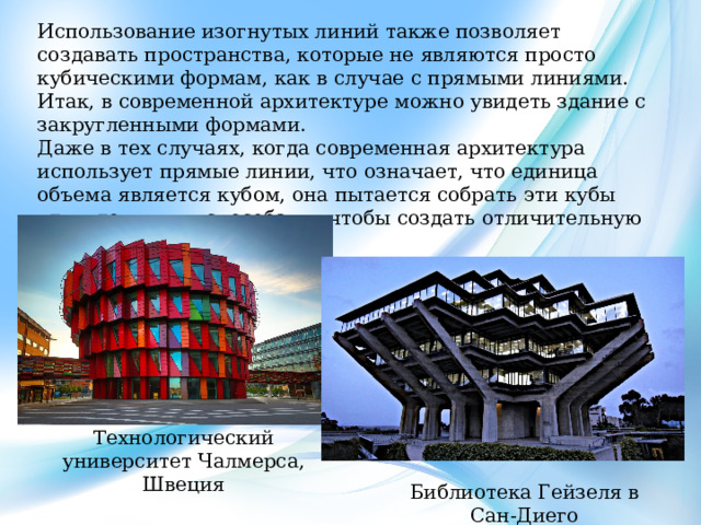 Использование изогнутых линий также позволяет создавать пространства, которые не являются просто кубическими формам, как в случае с прямыми линиями. Итак, в современной архитектуре можно увидеть здание с закругленными формами. Даже в тех случаях, когда современная архитектура использует прямые линии, что означает, что единица объема является кубом, она пытается собрать эти кубы удивительными способами, чтобы создать отличительную композицию пространства. Технологический университет Чалмерса, Швеция Библиотека Гейзеля в Сан-Диего 