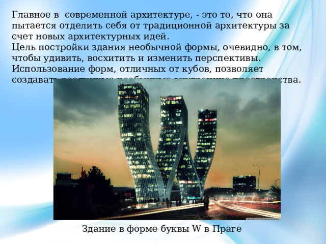 Главное в современной архитектуре, - это то, что она пытается отделить себя от традиционной архитектуры за счет новых архитектурных идей. Цель постройки здания необычной формы, очевидно, в том, чтобы удивить, восхитить и изменить перспективы. Использование форм, отличных от кубов, позволяет создавать различные необычные внутренние пространства. Здание в форме буквы W в Праге 