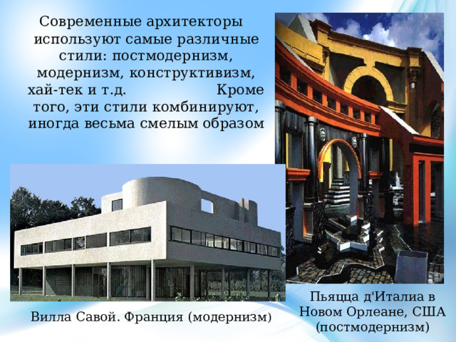  Современные архитекторы используют самые различные стили: постмодернизм, модернизм, конструктивизм, хай-тек и т.д. Кроме того, эти стили комбинируют, иногда весьма смелым образом Пьяцца д'Италиа в Новом Орлеане, США (постмодернизм) Вилла Савой. Франция (модернизм ) 