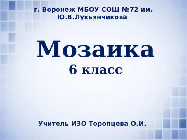 г. Воронеж МБОУ СОШ №72 им. Ю.В.Лукьянчикова Мозаика 6 класс Учитель ИЗО Торопцева О.И. 