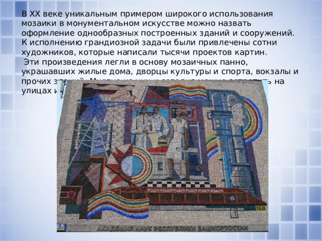 В ХХ веке уникальным примером широкого использования мозаики в монументальном искусстве можно назвать оформление однообразных построенных зданий и сооружений. К исполнению грандиозной задачи были привлечены сотни художников, которые написали тысячи проектов картин.  Эти произведения легли в основу мозаичных панно, украшавших жилые дома, дворцы культуры и спорта, вокзалы и прочих зданий. Многие из них и сегодня можно встретить на улицах и площадях городов.   