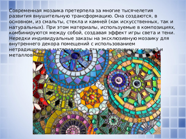 Современная мозаика претерпела за многие тысячелетия развития внушительную трансформацию. Она создаются, в основном, из смальты, стекла и камней (как искусственных, так и натуральных). При этом материалы, используемые в композициях, комбинируются между собой, создавая эффект игры света и тени. Нередки индивидуальные заказы на эксклюзивную мозаику для внутреннего декора помещений с использованием нетрадиционных материалов, а также драгоценных камней и металлов. 