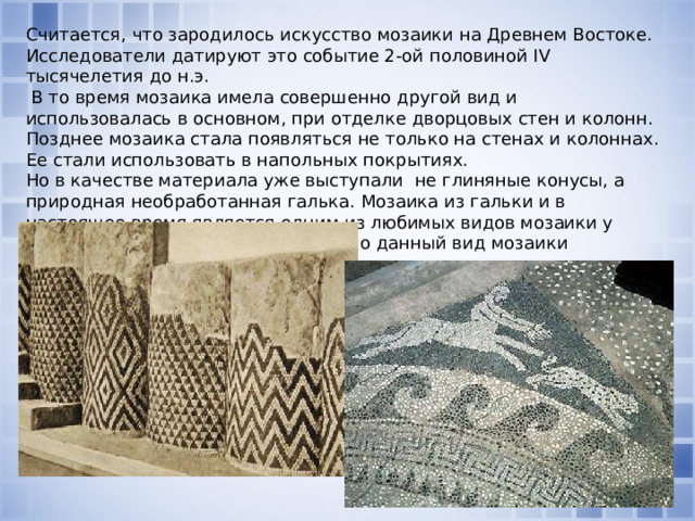 Считается, что зародилось искусство мозаики на Древнем Востоке. Исследователи датируют это событие 2-ой половиной IV тысячелетия до н.э.  В то время мозаика имела совершенно другой вид и использовалась в основном, при отделке дворцовых стен и колонн. Позднее мозаика стала появляться не только на стенах и колоннах. Ее стали использовать в напольных покрытиях. Но в качестве материала уже выступали не глиняные конусы, а природная необработанная галька. Мозаика из гальки и в настоящее время является одним из любимых видов мозаики у ландшафтных дизайнеров. Особенно данный вид мозаики распространен в Англии. 