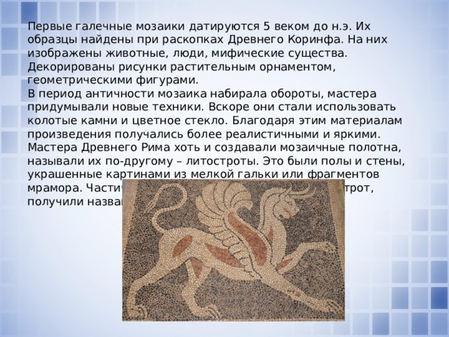 Первые галечные мозаики датируются 5 веком до н.э. Их образцы найдены при раскопках Древнего Коринфа. На них изображены животные, люди, мифические существа. Декорированы рисунки растительным орнаментом, геометрическими фигурами. В период античности мозаика набирала обороты, мастера придумывали новые техники. Вскоре они стали использовать колотые камни и цветное стекло. Благодаря этим материалам произведения получались более реалистичными и яркими. Мастера Древнего Рима хоть и создавали мозаичные полотна, называли их по-другому – литостроты. Это были полы и стены, украшенные картинами из мелкой гальки или фрагментов мрамора. Частички камней, используемых для литострот, получили название тессеры.     