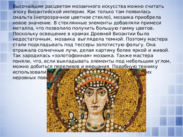 Высочайшим расцветом мозаичного искусства можно считать эпоху Византийской империи. Как только там появилась смальта (непрозрачное цветное стекло), мозаика приобрела новое значение. В стеклянные элементы добавляли примеси металла, что позволило получить большую гамму цветов. Поскольку освещение в храмах Древней Византии было недостаточным, мозаика выглядела темной. Поэтому мастера стали подкладывать под тессеры золотистую фольгу. Она отражала солнечные лучи, делая картину более яркой и живой. Так зародилась «золотофонная» мозаика. Также мастера поняли, что, если выкладывать элементы под небольшим углом, можно добиться переливов и мерцания. Подобную технику использовали для оформления сводов, куполов и прочих неровных поверхностей.    