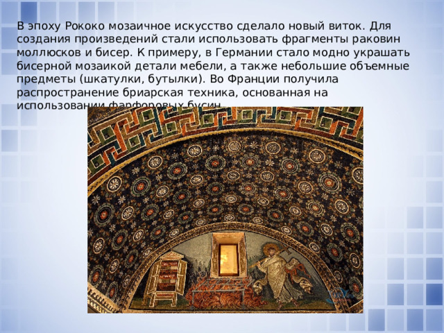В эпоху Рококо мозаичное искусство сделало новый виток. Для создания произведений стали использовать фрагменты раковин моллюсков и бисер. К примеру, в Германии стало модно украшать бисерной мозаикой детали мебели, а также небольшие объемные предметы (шкатулки, бутылки). Во Франции получила распространение бриарская техника, основанная на использовании фарфоровых бусин.    