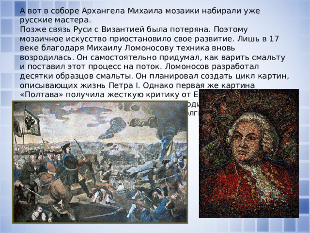 А вот в соборе Архангела Михаила мозаики набирали уже русские мастера.  Позже связь Руси с Византией была потеряна. Поэтому мозаичное искусство приостановило свое развитие. Лишь в 17 веке благодаря Михаилу Ломоносову техника вновь возродилась. Он самостоятельно придумал, как варить смальту и поставил этот процесс на поток. Ломоносов разработал десятки образцов смальты. Он планировал создать цикл картин, описывающих жизнь Петра I. Однако первая же картина «Полтава» получила жесткую критику от Екатерины II. В результате Ломоносову не удалось возродить искусство мозаики. Об этой технике в России на долгие годы забыли.    